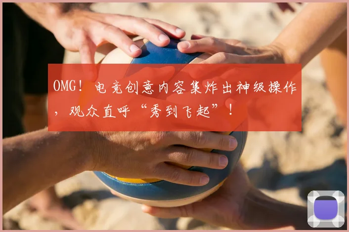 OMG！电竞创意内容集炸出神级操作，观众直呼“秀到飞起”！