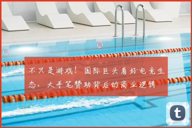 不只是游戏！国际巨头看好电竞生态，大手笔赞助背后的商业逻辑