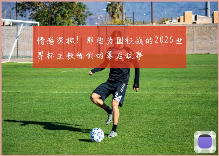情感深挖！那些为国征战的2026世界杯主教练们的幕后故事