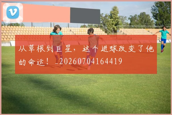 从草根到巨星，这个进球改变了他的命运！_20260704164419