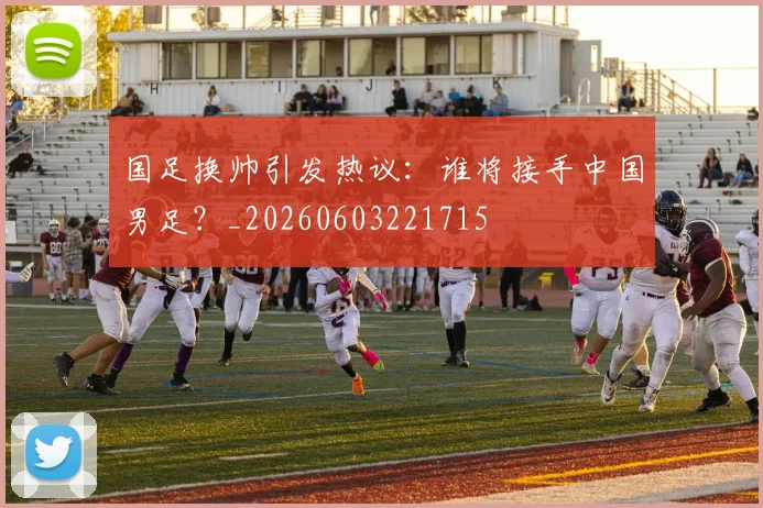 国足换帅引发热议：谁将接手中国男足？_20260603221715