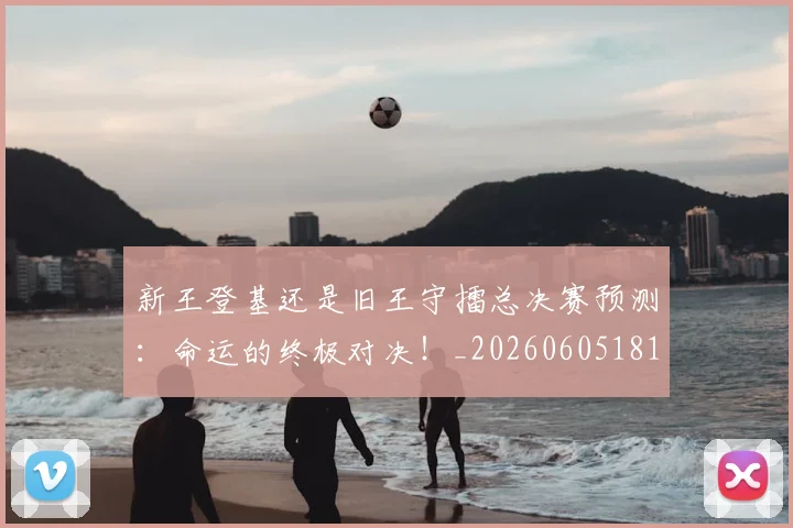 新王登基还是旧王守擂总决赛预测:命运的终极对决!_20260605181359