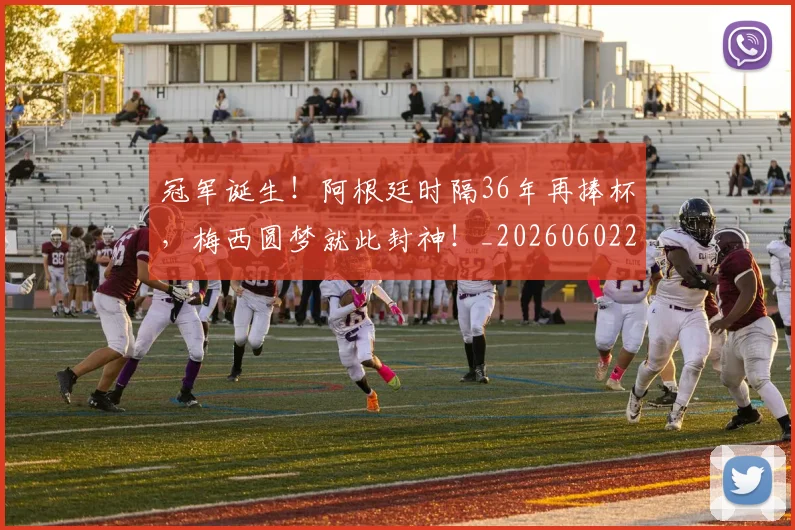 冠军诞生！阿根廷时隔36年再捧杯，梅西圆梦就此封神！_20260602212420_20260704172900