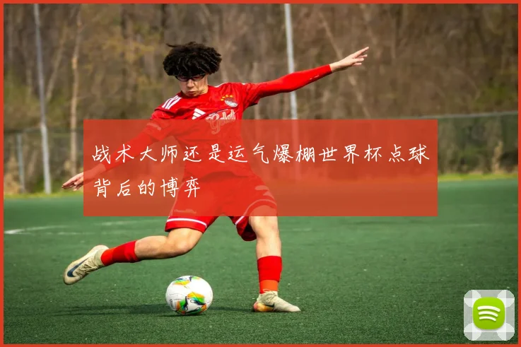 战术大师还是运气爆棚世界杯点球背后的博弈