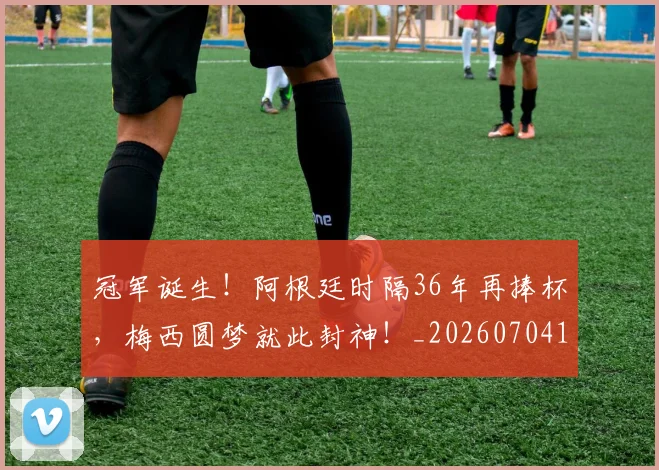冠军诞生！阿根廷时隔36年再捧杯，梅西圆梦就此封神！_20260704172858