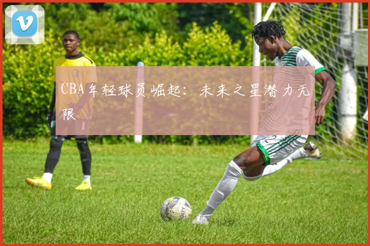 CBA年轻球员崛起:未来之星潜力无限