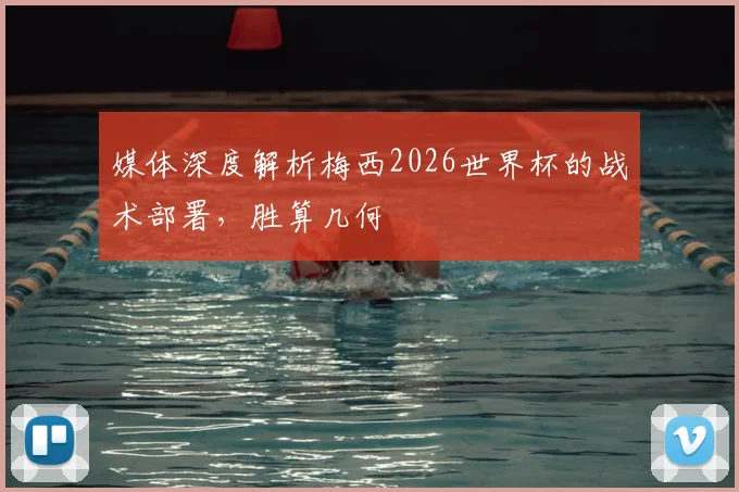 媒体深度解析梅西2026世界杯的战术部署，胜算几何