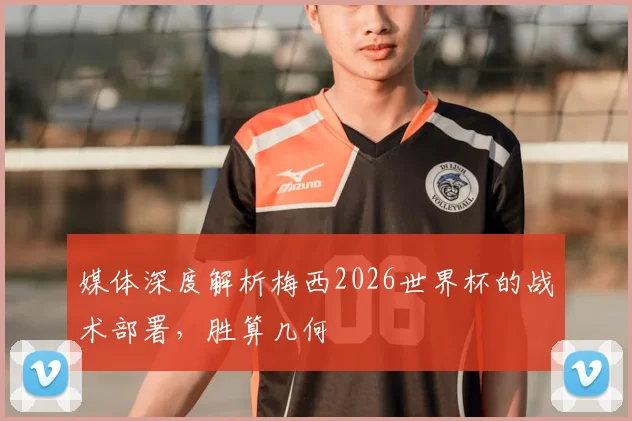 媒体深度解析梅西2026世界杯的战术部署,胜算几何