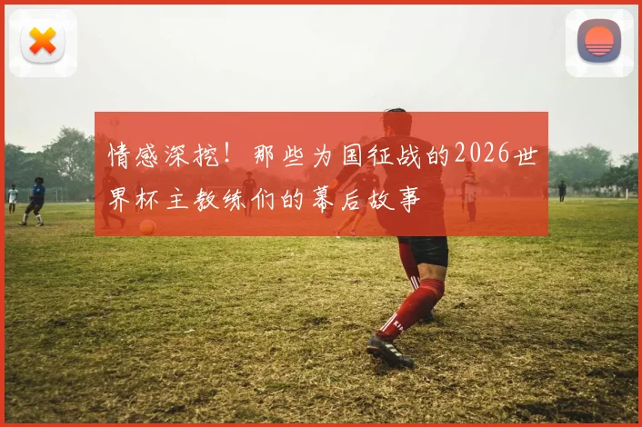 情感深挖！那些为国征战的2026世界杯主教练们的幕后故事