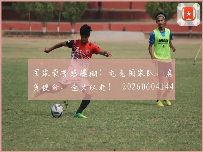 国家荣誉感爆棚！电竞国家队，肩负使命，全力以赴！_20260604144330