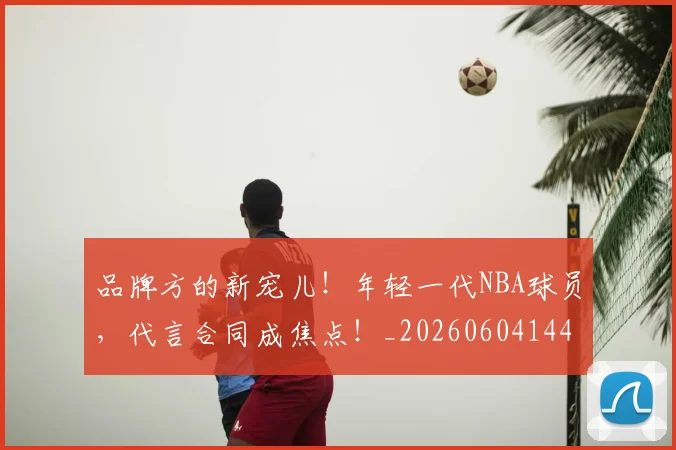品牌方的新宠儿！年轻一代NBA球员，代言合同成焦点！_20260604144234
