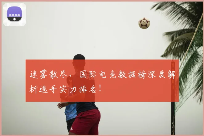 迷雾散尽，国际电竞数据榜深度解析选手实力排名！