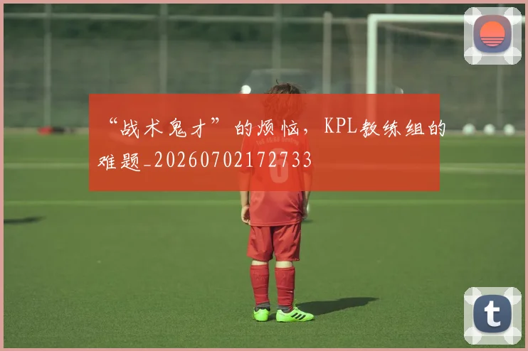 “战术鬼才”的烦恼，KPL教练组的难题_20260702172733