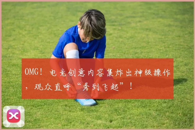 OMG！电竞创意内容集炸出神级操作，观众直呼“秀到飞起”！